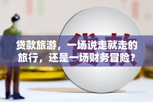 兴平贷款旅游，一场说走就走的旅行，还是一场财务冒险？