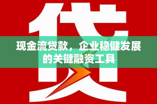 兴平现金流贷款，企业稳健发展的关键融资工具