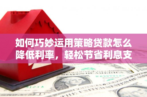兴平如何巧妙运用策略贷款怎么降低利率，轻松节省利息支出
