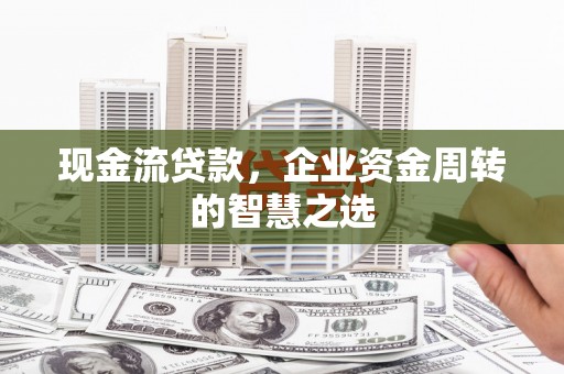 兴平现金流贷款，企业资金周转的智慧之选
