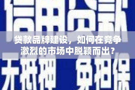 兴平贷款品牌建设，如何在竞争激烈的市场中脱颖而出？