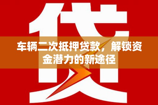 兴平车辆二次抵押贷款，解锁资金潜力的新途径