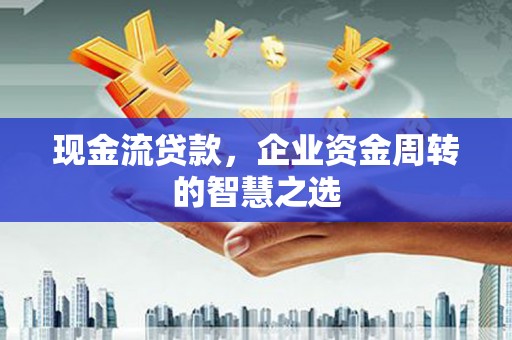 兴平现金流贷款，企业资金周转的智慧之选
