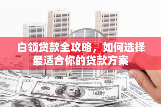 兴平白领贷款全攻略，如何选择最适合你的贷款方案